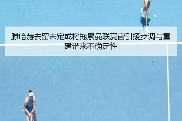 滕哈赫去留未定或将拖累曼联夏窗引援步调与重建带来不确定性